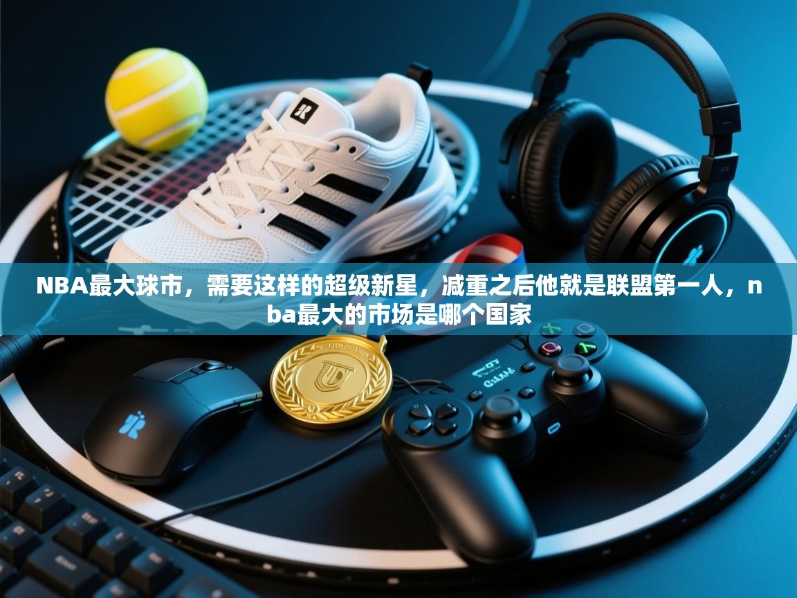 开云体育联赛专题页-NBA最大球市,需要这样的超级新星,减重之后他就是联盟第一人,nba最大的市场是哪个国家 第1张