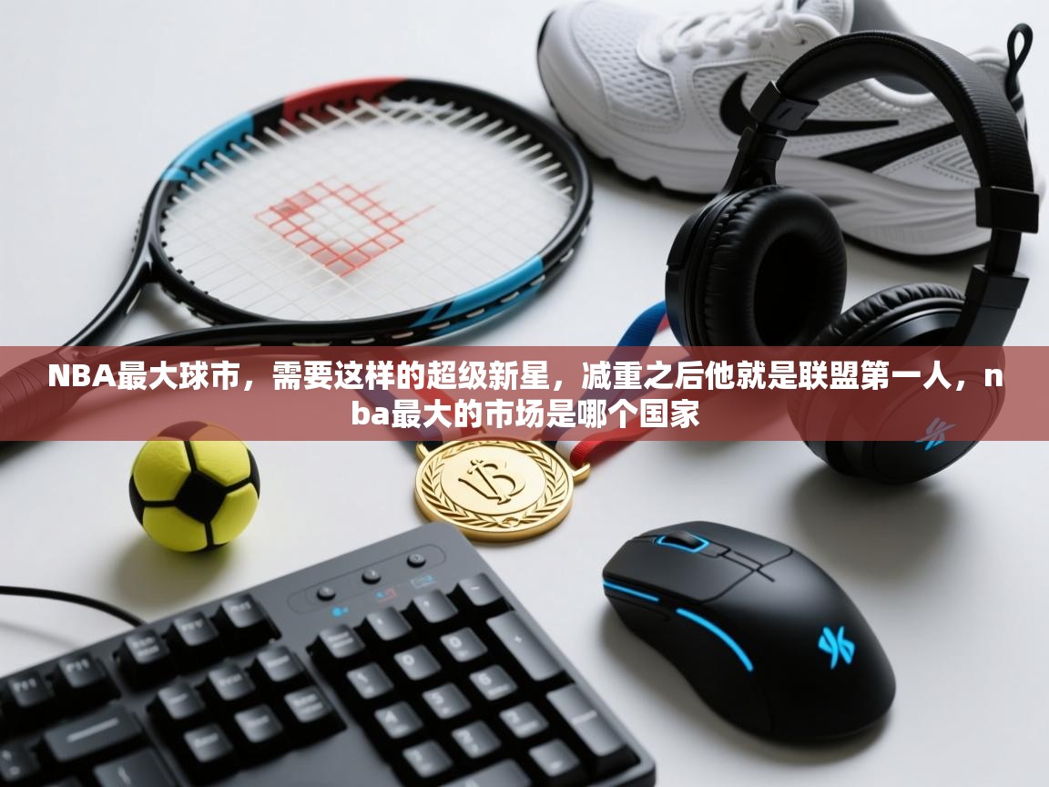 开云体育联赛专题页-NBA最大球市,需要这样的超级新星,减重之后他就是联盟第一人,nba最大的市场是哪个国家 第2张