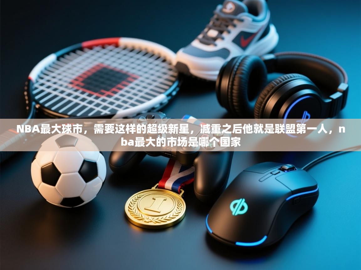 开云体育联赛专题页-NBA最大球市,需要这样的超级新星,减重之后他就是联盟第一人,nba最大的市场是哪个国家 第4张