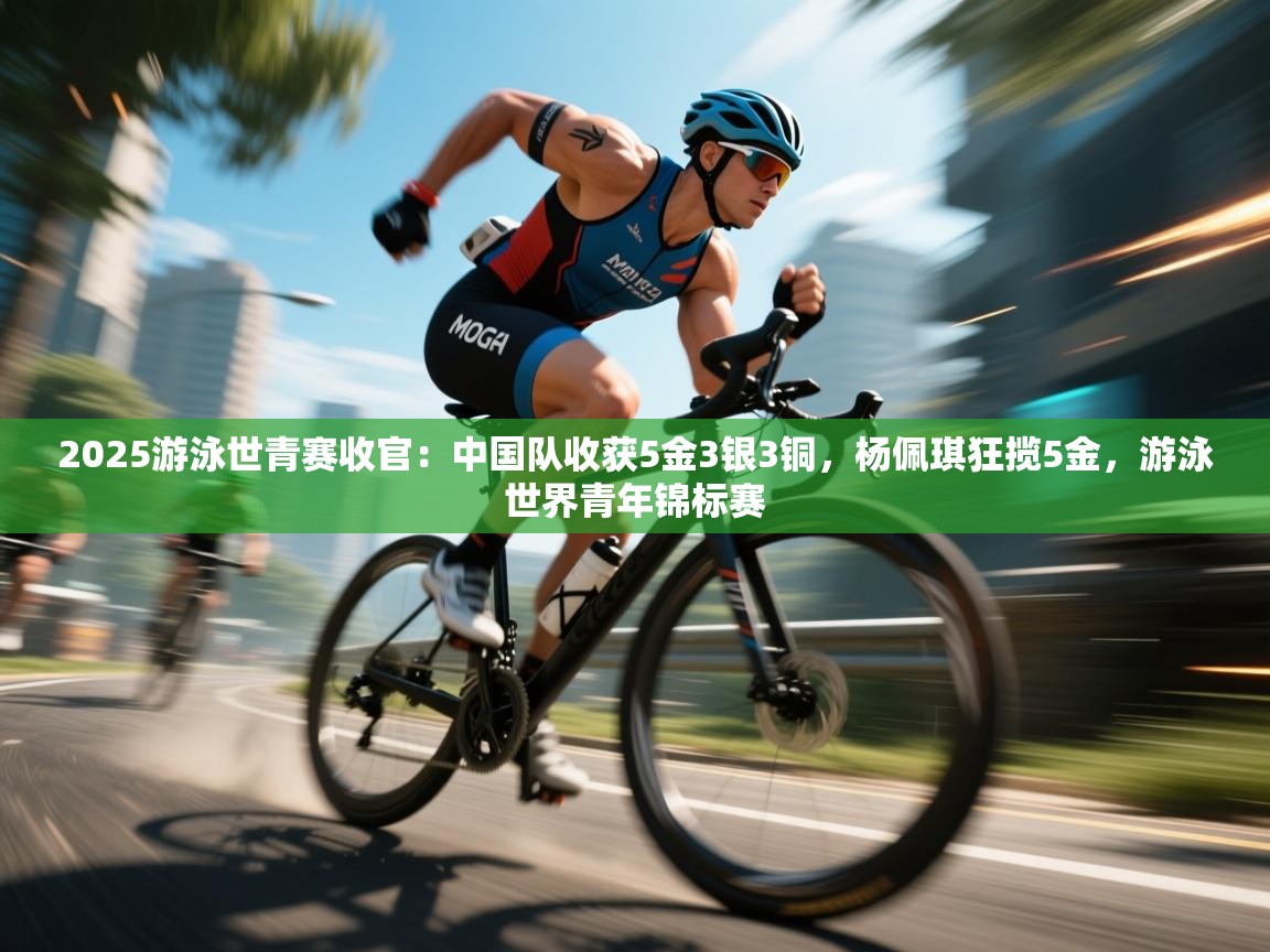 -2025游泳世青赛收官:中国队收获5金3银3铜,杨佩琪狂揽5金,游泳世界青年锦标赛 第1张