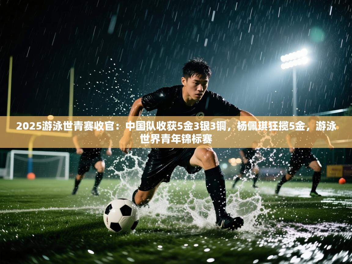 -2025游泳世青赛收官:中国队收获5金3银3铜,杨佩琪狂揽5金,游泳世界青年锦标赛 第2张