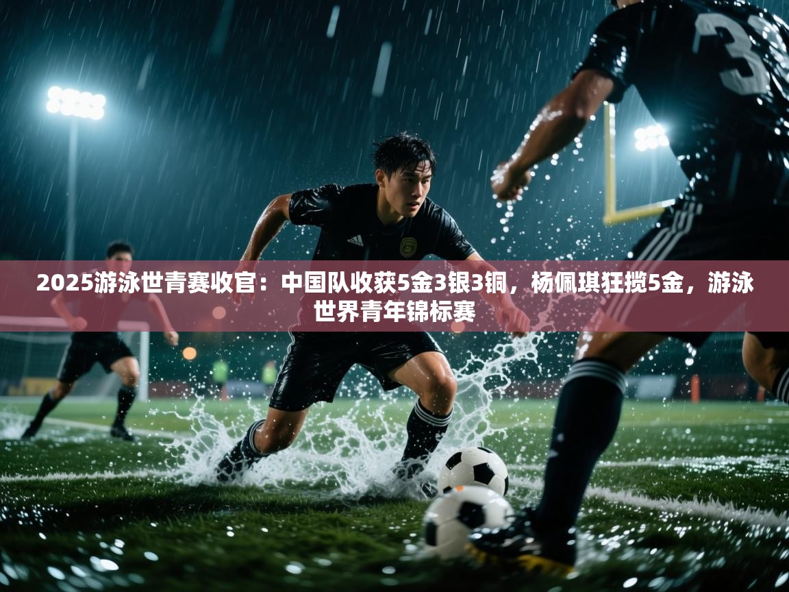 -2025游泳世青赛收官:中国队收获5金3银3铜,杨佩琪狂揽5金,游泳世界青年锦标赛 第3张